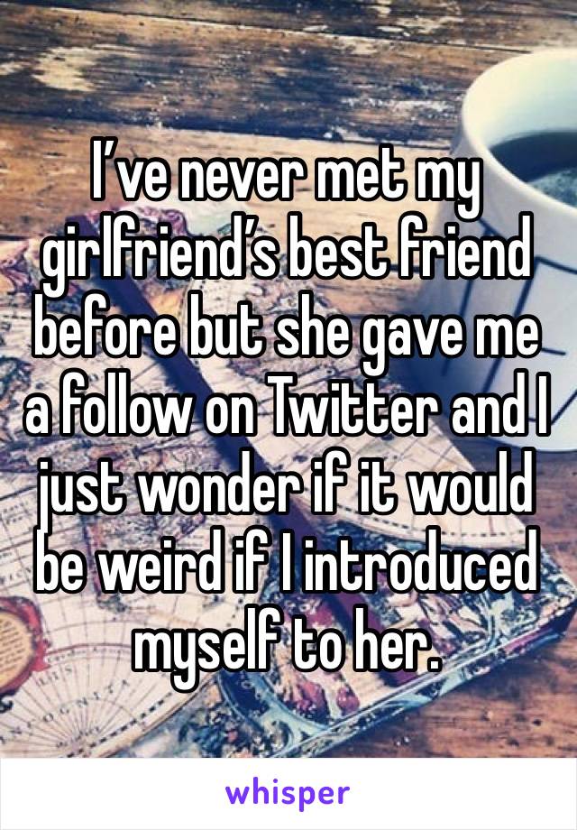 I’ve never met my girlfriend’s best friend before but she gave me a follow on Twitter and I just wonder if it would be weird if I introduced myself to her.