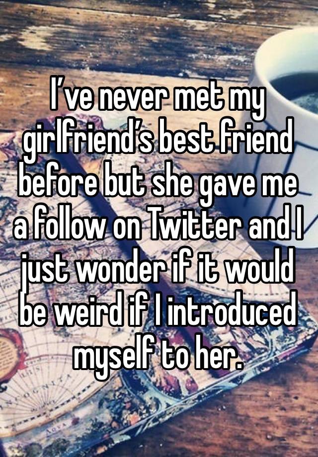 I’ve never met my girlfriend’s best friend before but she gave me a follow on Twitter and I just wonder if it would be weird if I introduced myself to her.