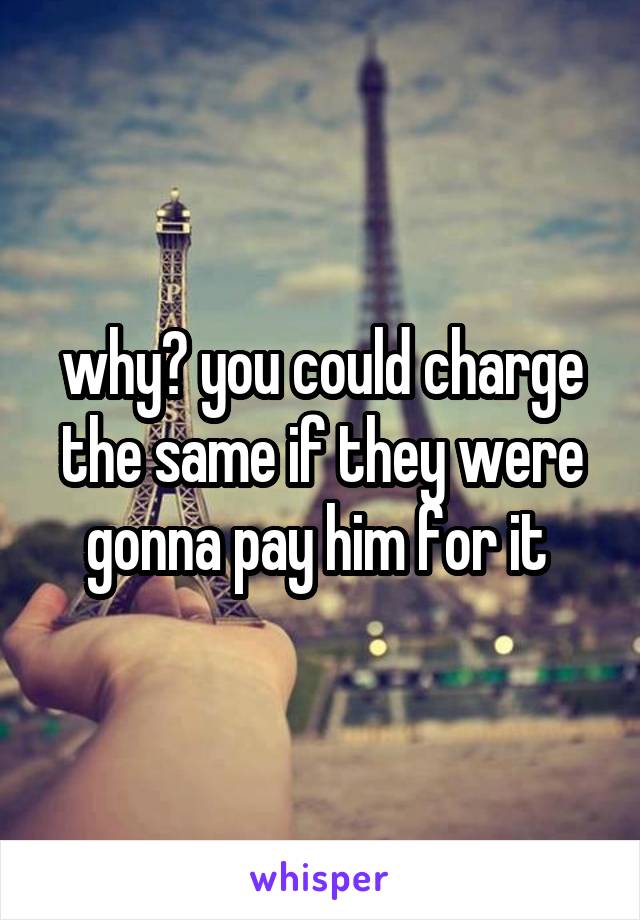 why? you could charge the same if they were gonna pay him for it 