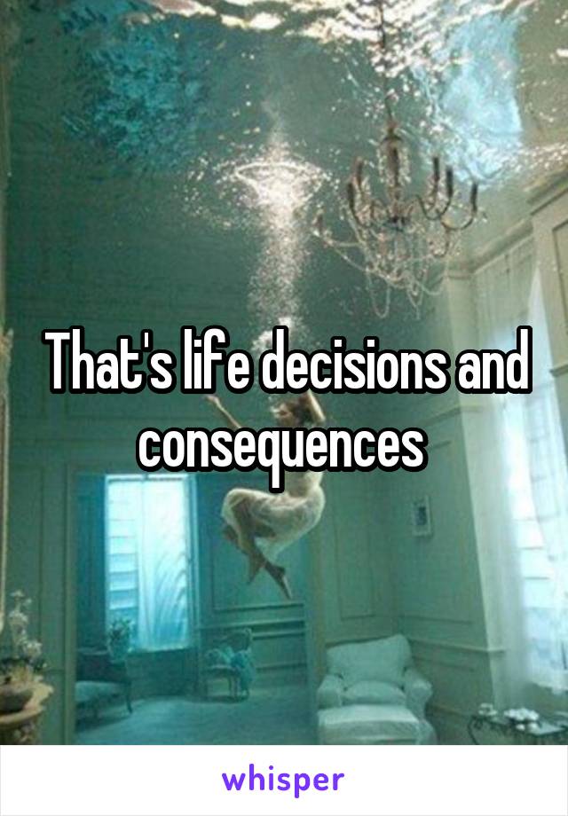 That's life decisions and consequences 