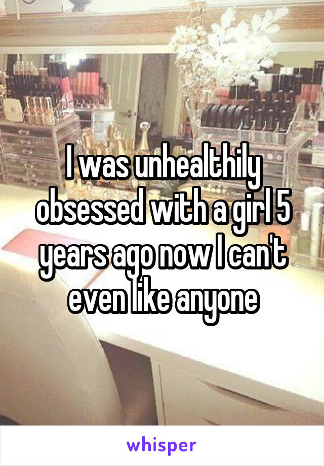 I was unhealthily obsessed with a girl 5 years ago now I can't even like anyone