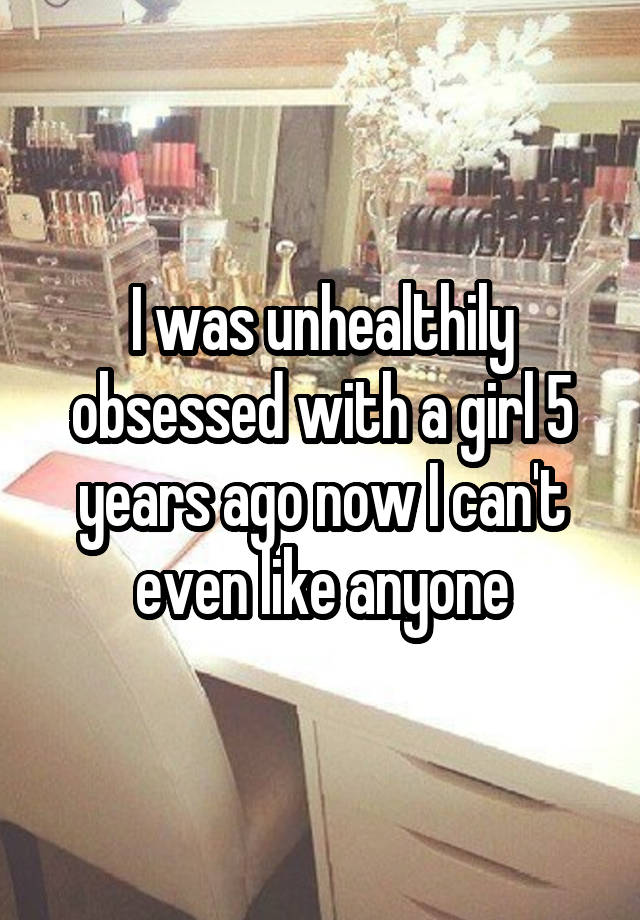 I was unhealthily obsessed with a girl 5 years ago now I can't even like anyone