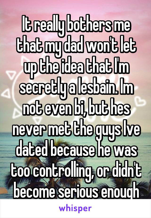 It really bothers me that my dad won't let up the idea that I'm secretly a lesbain. Im not even bi, but hes never met the guys Ive dated because he was too controlling, or didn't become serious enough