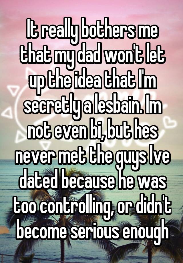 It really bothers me that my dad won't let up the idea that I'm secretly a lesbain. Im not even bi, but hes never met the guys Ive dated because he was too controlling, or didn't become serious enough