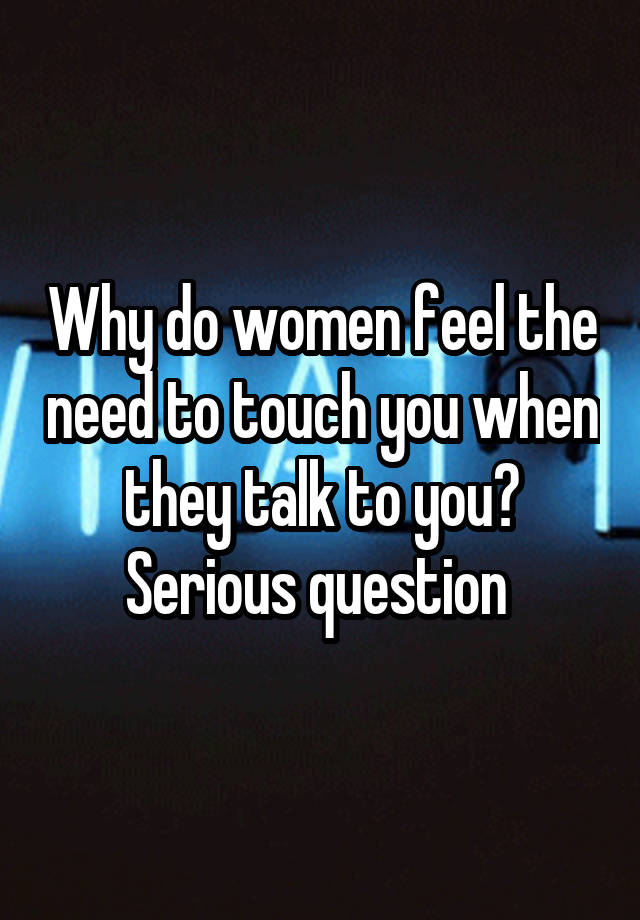 Why do women feel the need to touch you when they talk to you? Serious question 