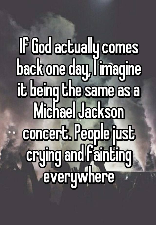 If God actually comes back one day, I imagine it being the same as a Michael Jackson concert. People just crying and fainting everywhere