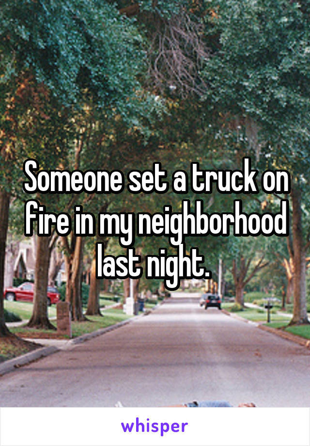 Someone set a truck on fire in my neighborhood last night. 