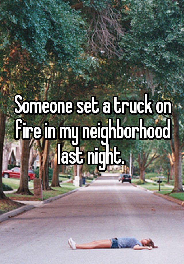 Someone set a truck on fire in my neighborhood last night. 