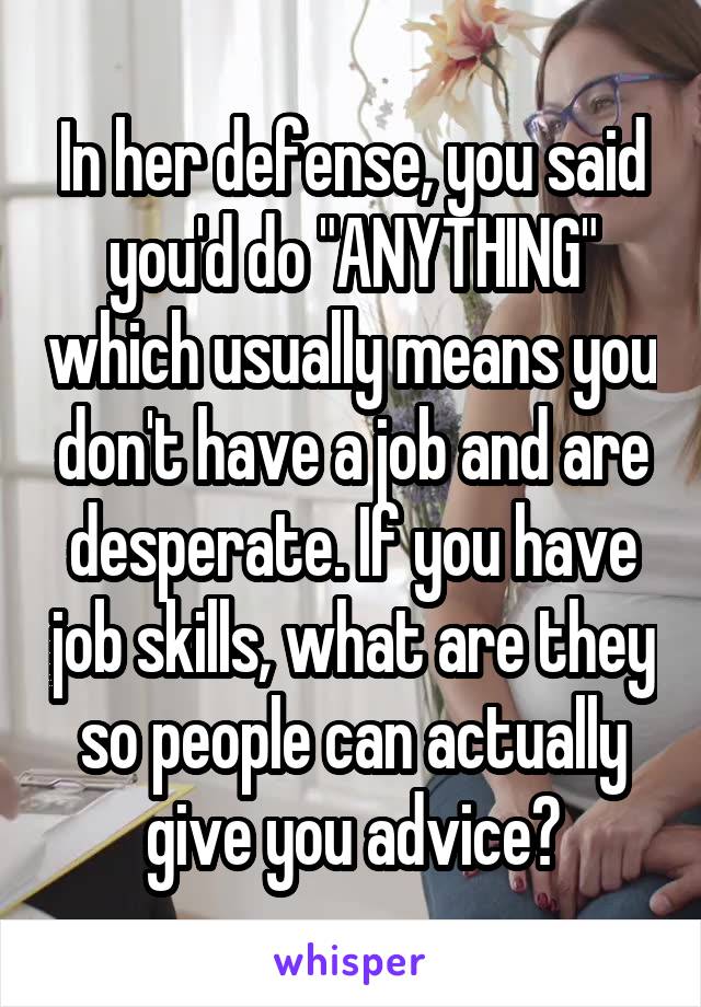 In her defense, you said you'd do "ANYTHING" which usually means you don't have a job and are desperate. If you have job skills, what are they so people can actually give you advice?