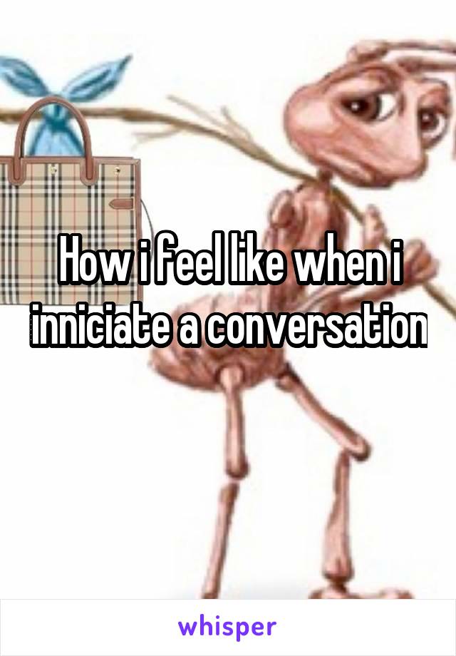 How i feel like when i inniciate a conversation 