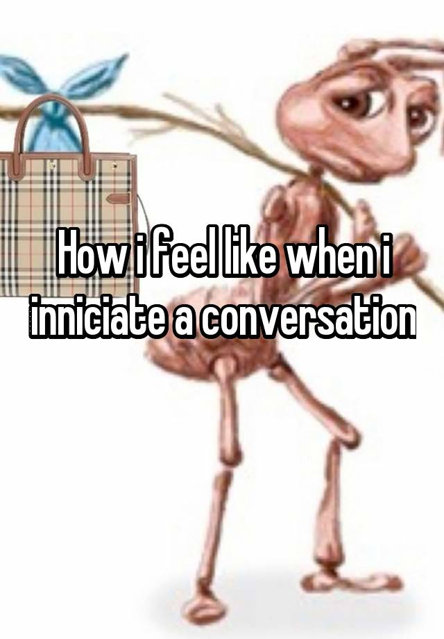 How i feel like when i inniciate a conversation 