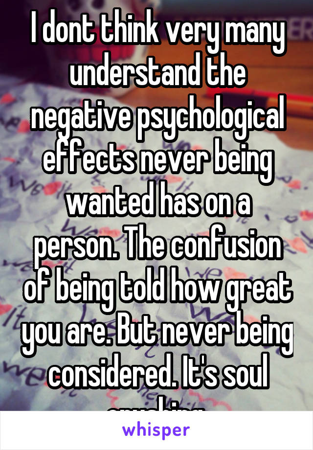 I dont think very many understand the negative psychological effects never being wanted has on a person. The confusion of being told how great you are. But never being considered. It's soul crushing 