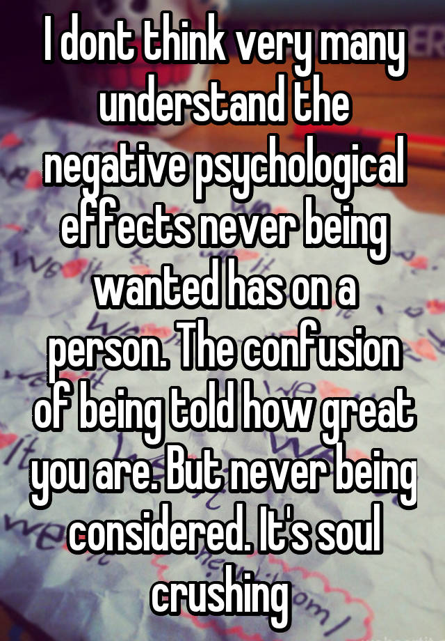 I dont think very many understand the negative psychological effects never being wanted has on a person. The confusion of being told how great you are. But never being considered. It's soul crushing 