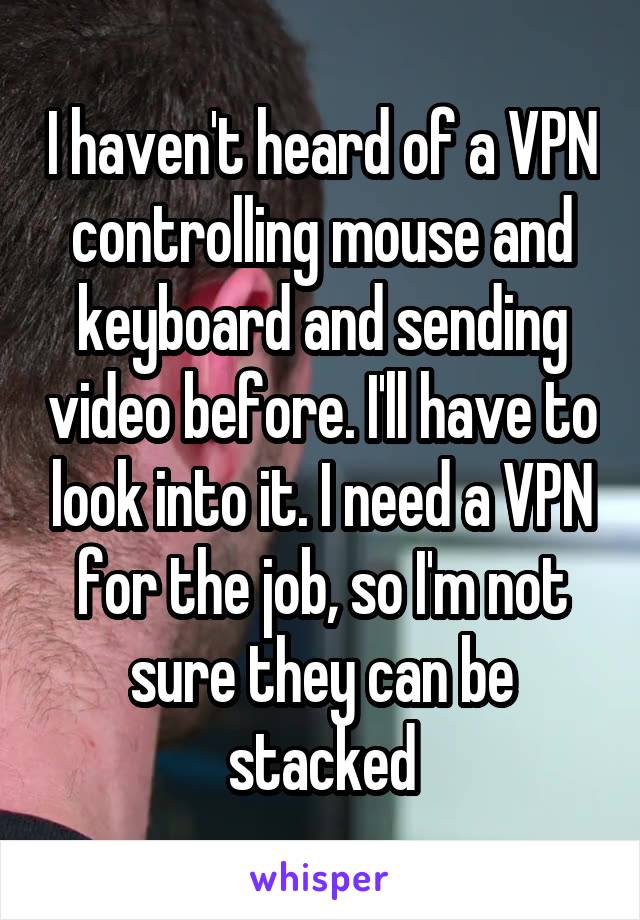 I haven't heard of a VPN controlling mouse and keyboard and sending video before. I'll have to look into it. I need a VPN for the job, so I'm not sure they can be stacked