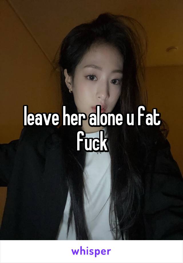 leave her alone u fat fuck