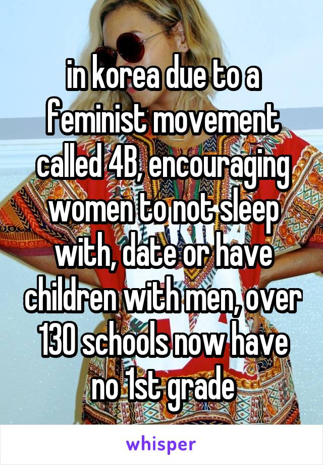 in korea due to a feminist movement called 4B, encouraging women to not sleep with, date or have children with men, over 130 schools now have no 1st grade