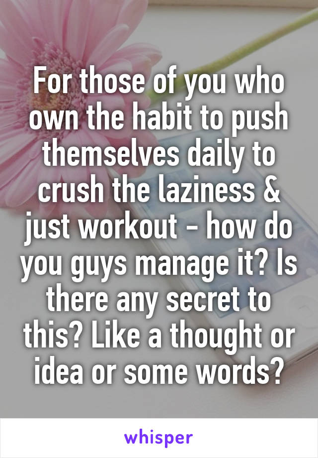 For those of you who own the habit to push themselves daily to crush the laziness & just workout - how do you guys manage it? Is there any secret to this? Like a thought or idea or some words?