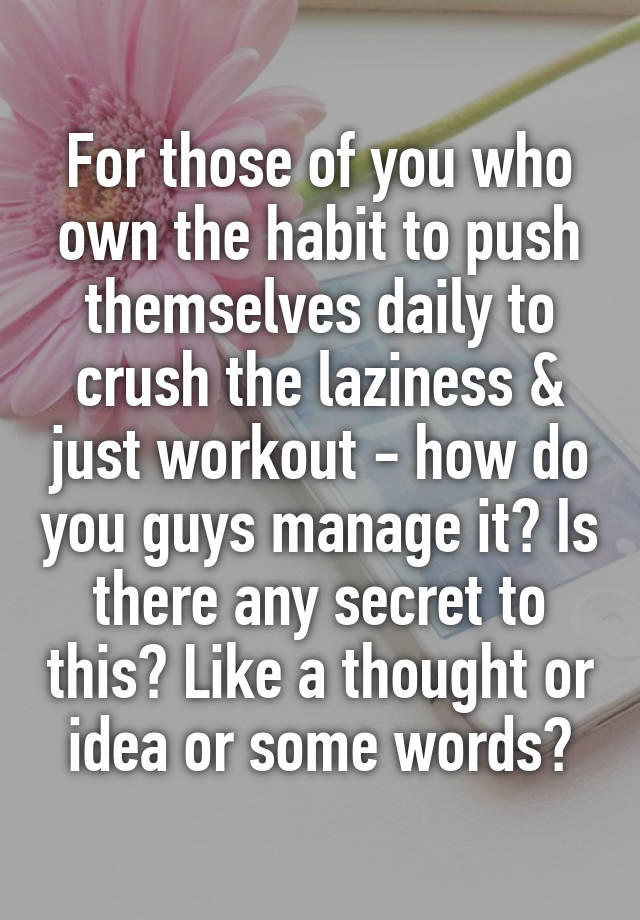 For those of you who own the habit to push themselves daily to crush the laziness & just workout - how do you guys manage it? Is there any secret to this? Like a thought or idea or some words?