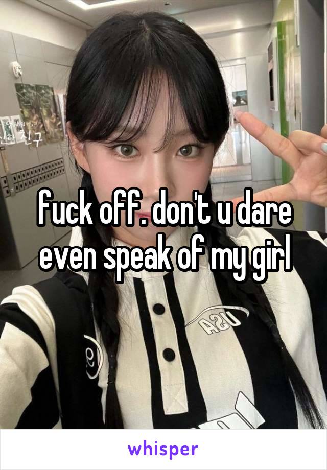 fuck off. don't u dare even speak of my girl