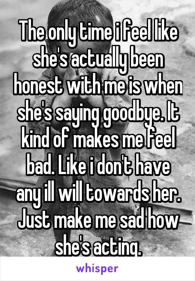 The only time i feel like she's actually been honest with me is when she's saying goodbye. It kind of makes me feel bad. Like i don't have any ill will towards her. Just make me sad how she's acting.