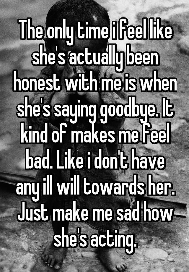 The only time i feel like she's actually been honest with me is when she's saying goodbye. It kind of makes me feel bad. Like i don't have any ill will towards her. Just make me sad how she's acting.