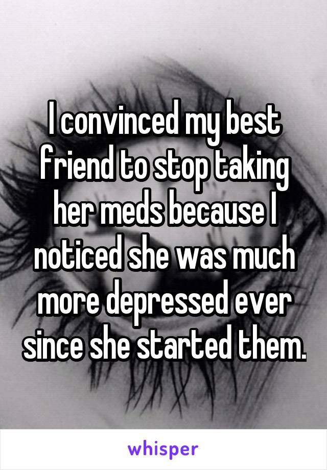 I convinced my best friend to stop taking her meds because I noticed she was much more depressed ever since she started them.