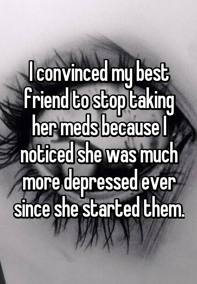 I convinced my best friend to stop taking her meds because I noticed she was much more depressed ever since she started them.