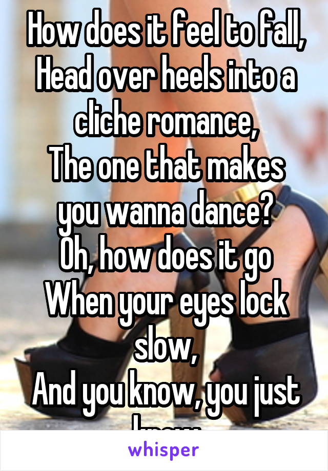 How does it feel to fall,
Head over heels into a cliche romance,
The one that makes you wanna dance?
Oh, how does it go
When your eyes lock slow,
And you know, you just know