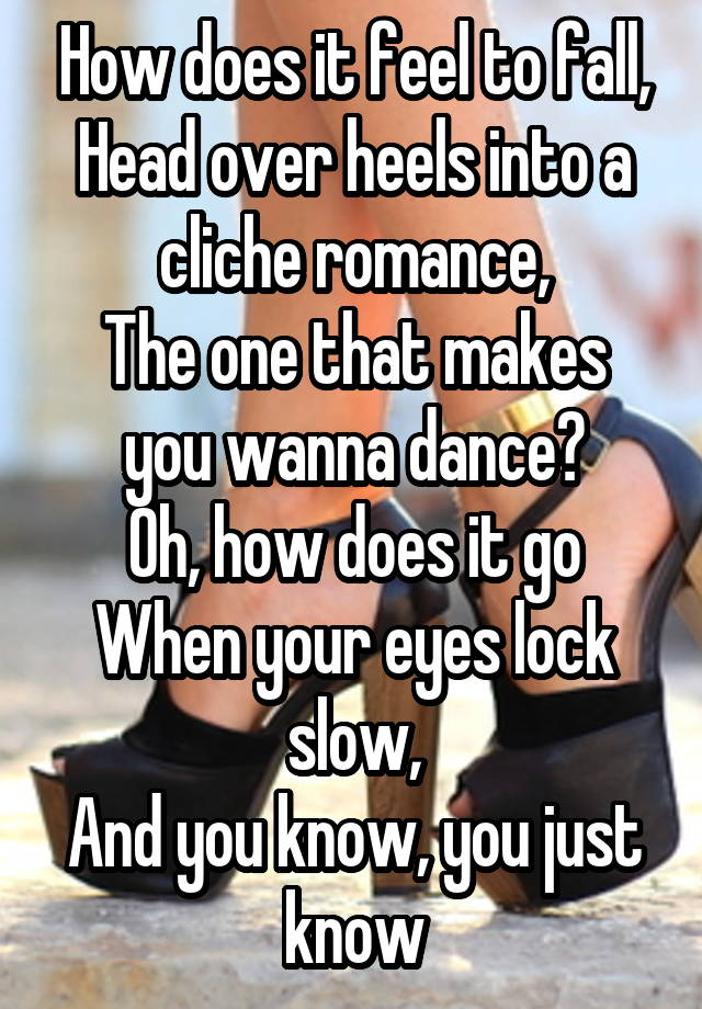 How does it feel to fall,
Head over heels into a cliche romance,
The one that makes you wanna dance?
Oh, how does it go
When your eyes lock slow,
And you know, you just know