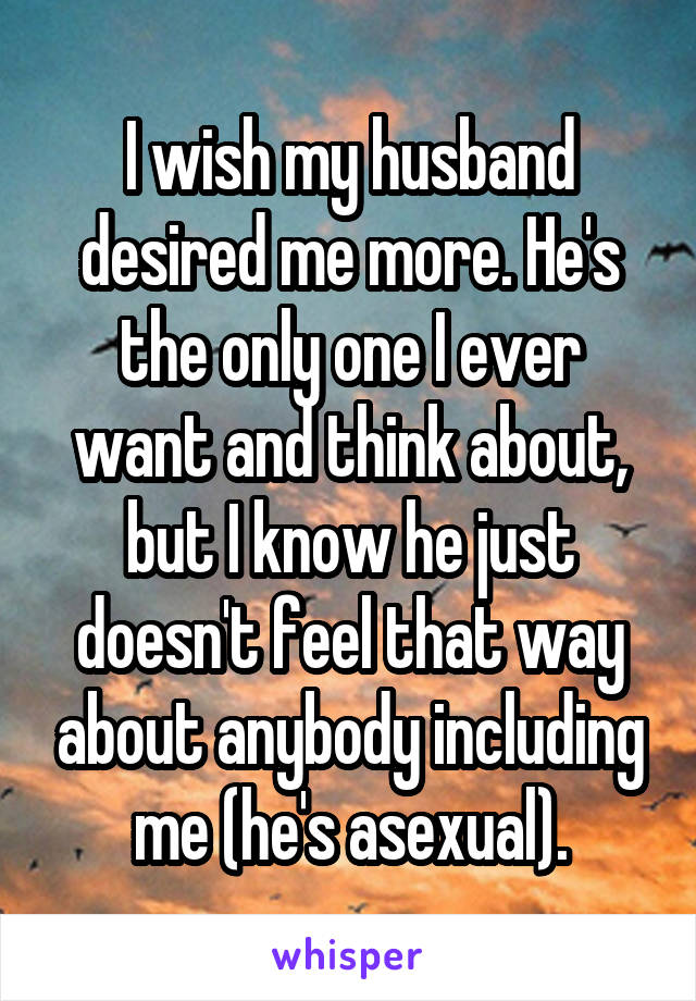 I wish my husband desired me more. He's the only one I ever want and think about, but I know he just doesn't feel that way about anybody including me (he's asexual).