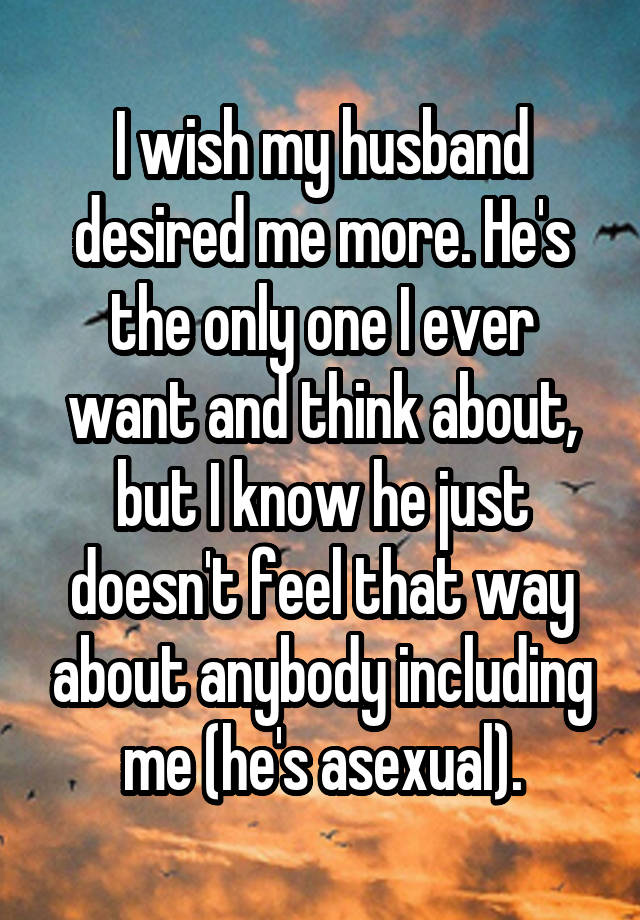 I wish my husband desired me more. He's the only one I ever want and think about, but I know he just doesn't feel that way about anybody including me (he's asexual).