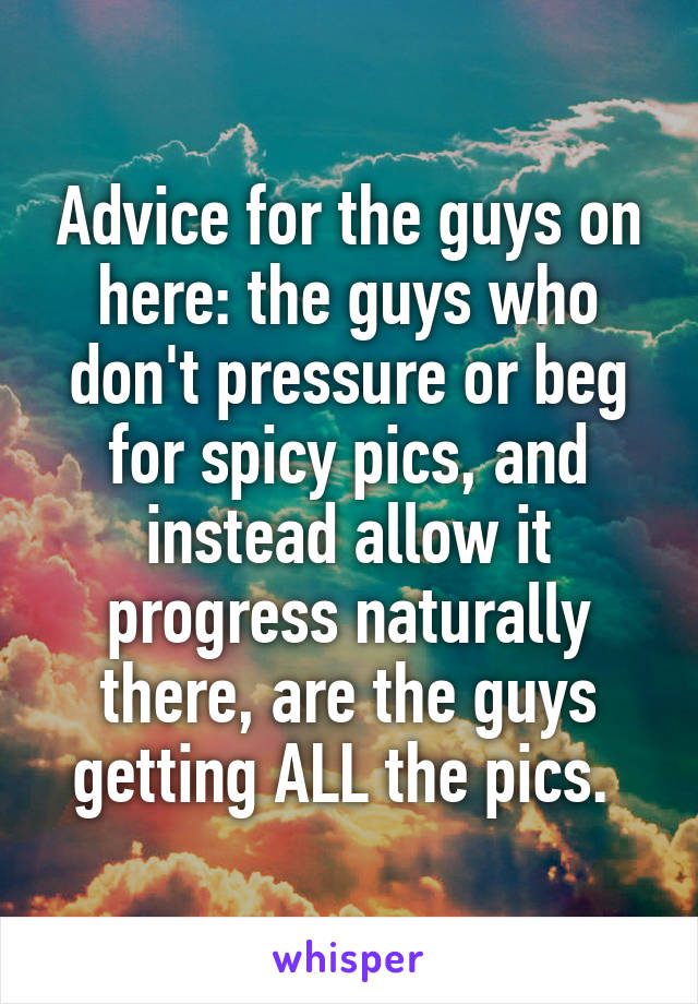 Advice for the guys on here: the guys who don't pressure or beg for spicy pics, and instead allow it progress naturally there, are the guys getting ALL the pics. 