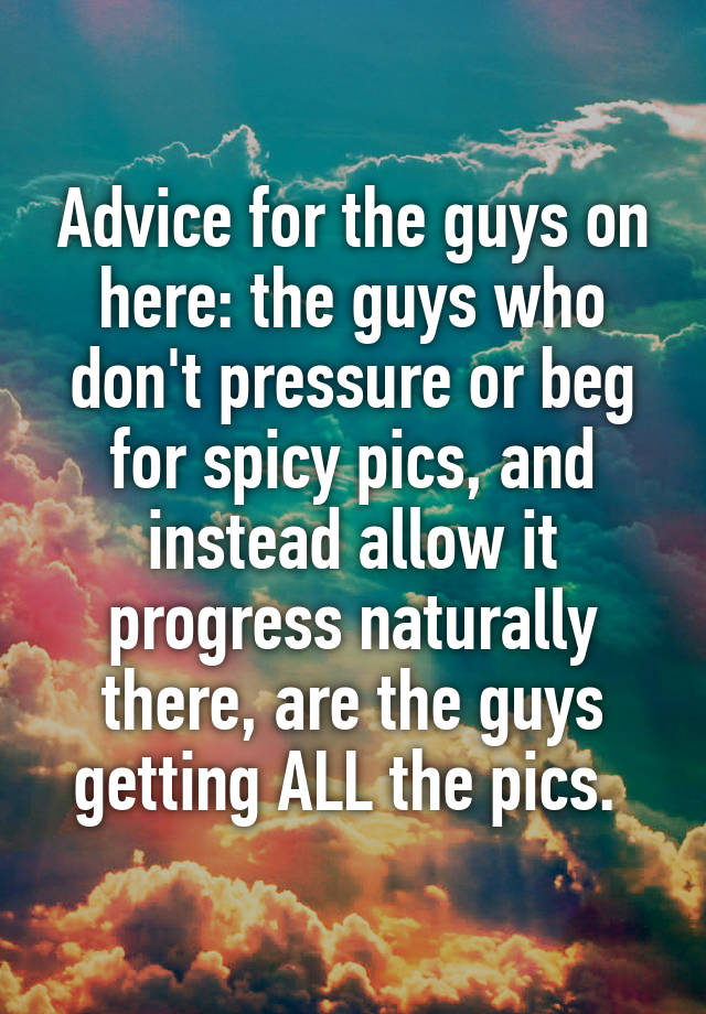 Advice for the guys on here: the guys who don't pressure or beg for spicy pics, and instead allow it progress naturally there, are the guys getting ALL the pics. 