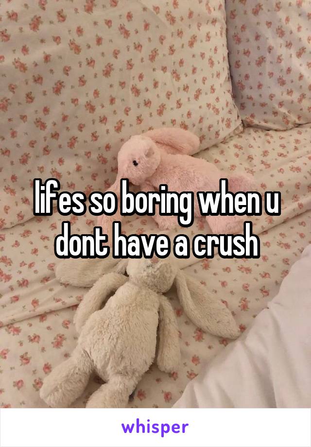 lifes so boring when u dont have a crush