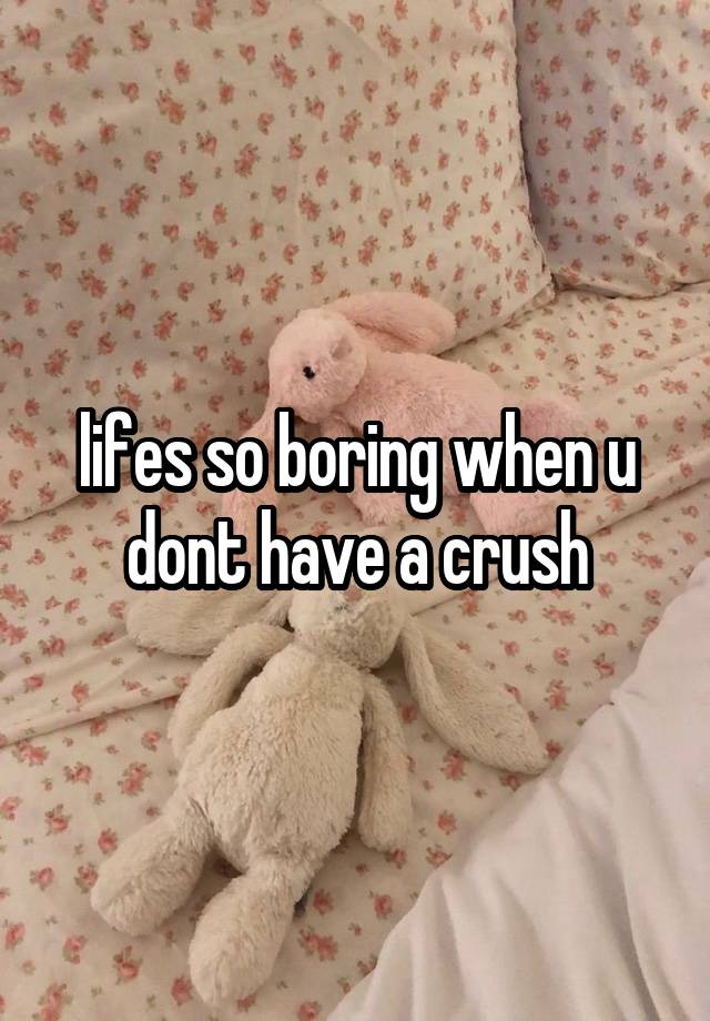 lifes so boring when u dont have a crush