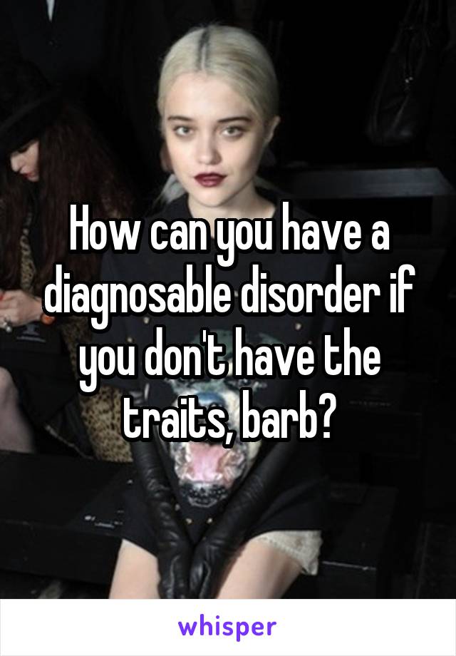 How can you have a diagnosable disorder if you don't have the traits, barb?