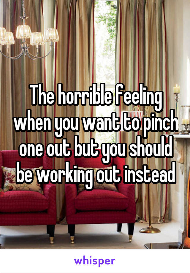 The horrible feeling when you want to pinch one out but you should be working out instead