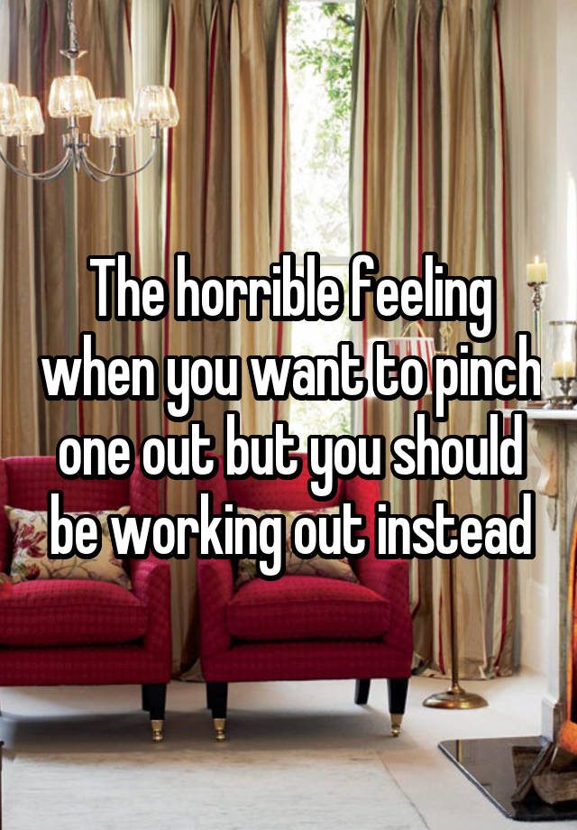 The horrible feeling when you want to pinch one out but you should be working out instead