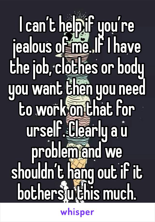 I can’t help if you’re jealous of me. If I have the job, clothes or body you want then you need to work on that for urself. Clearly a u problem and we shouldn’t hang out if it bothers u this much.