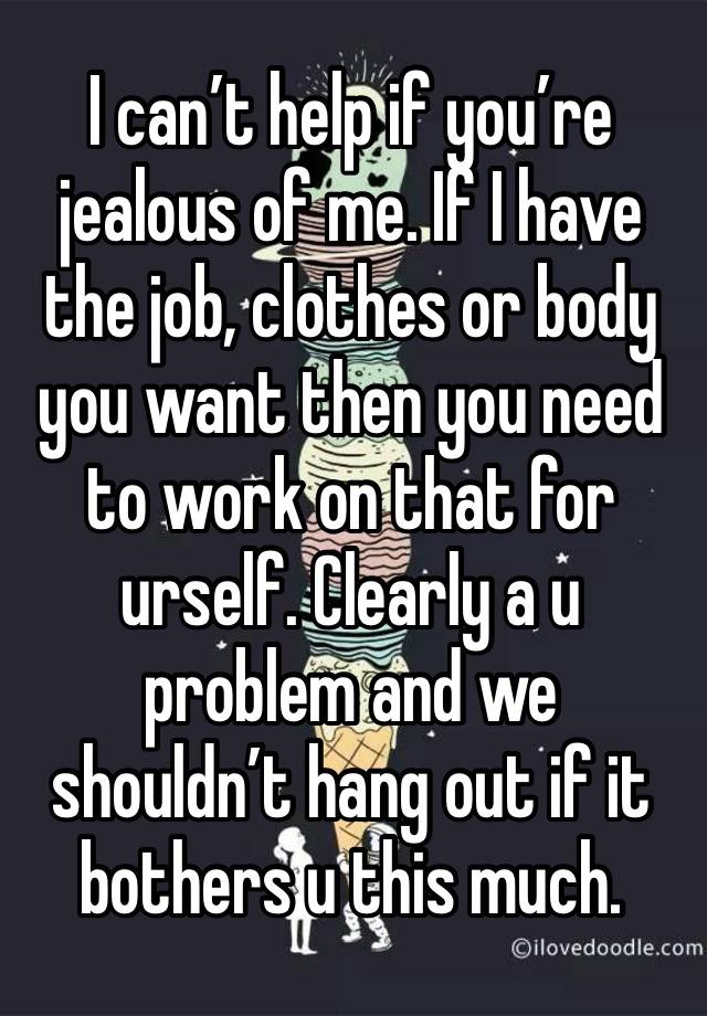 I can’t help if you’re jealous of me. If I have the job, clothes or body you want then you need to work on that for urself. Clearly a u problem and we shouldn’t hang out if it bothers u this much.