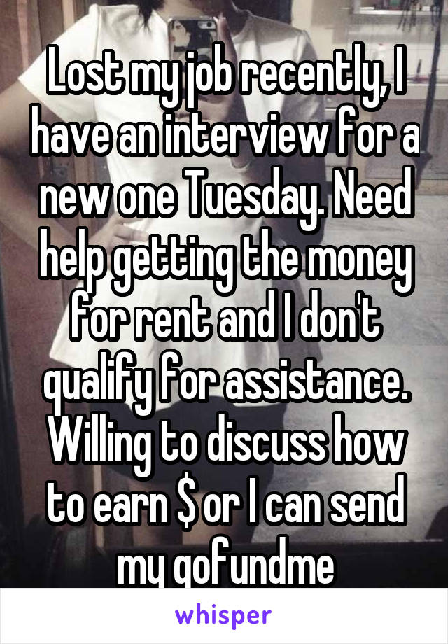 Lost my job recently, I have an interview for a new one Tuesday. Need help getting the money for rent and I don't qualify for assistance. Willing to discuss how to earn $ or I can send my gofundme