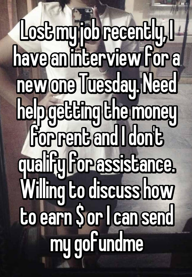 Lost my job recently, I have an interview for a new one Tuesday. Need help getting the money for rent and I don't qualify for assistance. Willing to discuss how to earn $ or I can send my gofundme