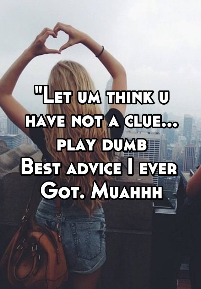 "Let um think u have not a clue... play dumb
Best advice I ever 
Got. Muahhh