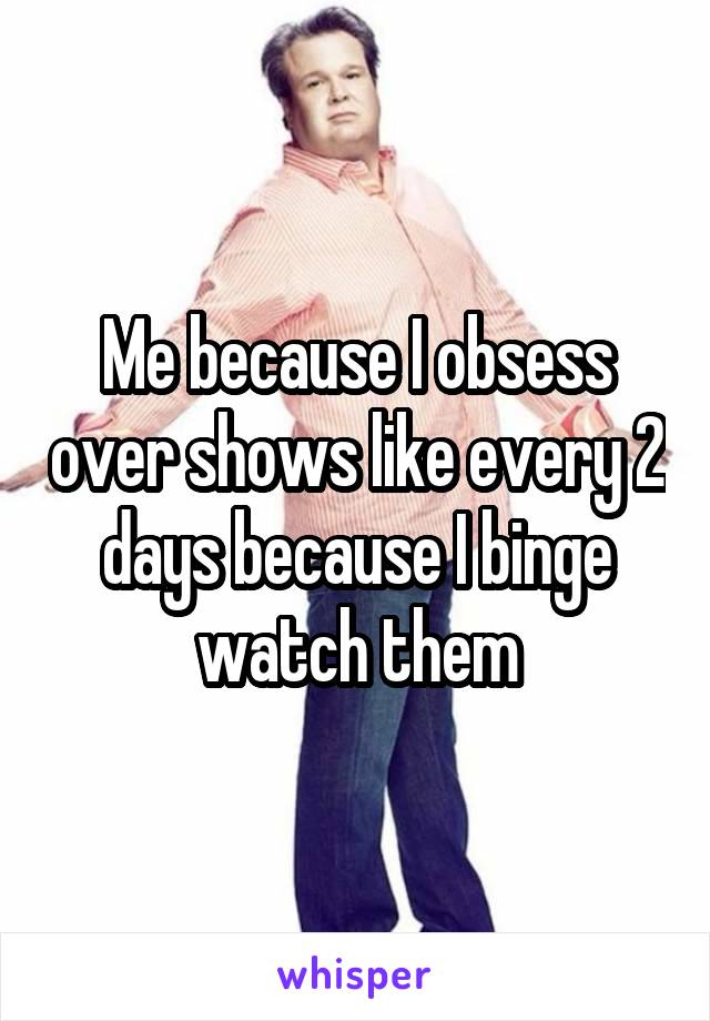 Me because I obsess over shows like every 2 days because I binge watch them