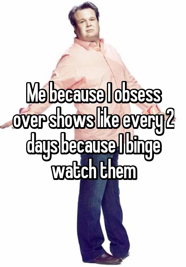 Me because I obsess over shows like every 2 days because I binge watch them