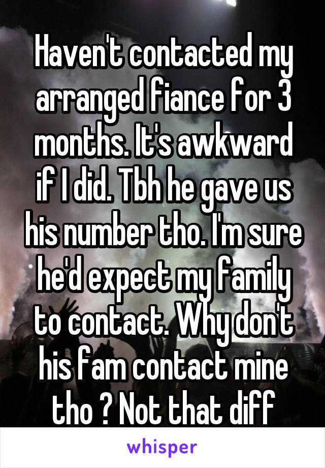 Haven't contacted my arranged fiance for 3 months. It's awkward if I did. Tbh he gave us his number tho. I'm sure he'd expect my family to contact. Why don't his fam contact mine tho ? Not that diff