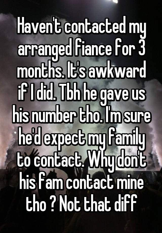 Haven't contacted my arranged fiance for 3 months. It's awkward if I did. Tbh he gave us his number tho. I'm sure he'd expect my family to contact. Why don't his fam contact mine tho ? Not that diff