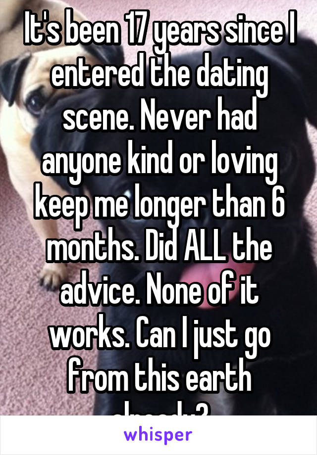 It's been 17 years since I entered the dating scene. Never had anyone kind or loving keep me longer than 6 months. Did ALL the advice. None of it works. Can I just go from this earth already?