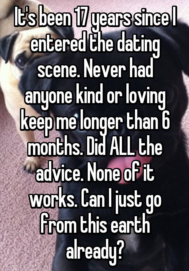 It's been 17 years since I entered the dating scene. Never had anyone kind or loving keep me longer than 6 months. Did ALL the advice. None of it works. Can I just go from this earth already?