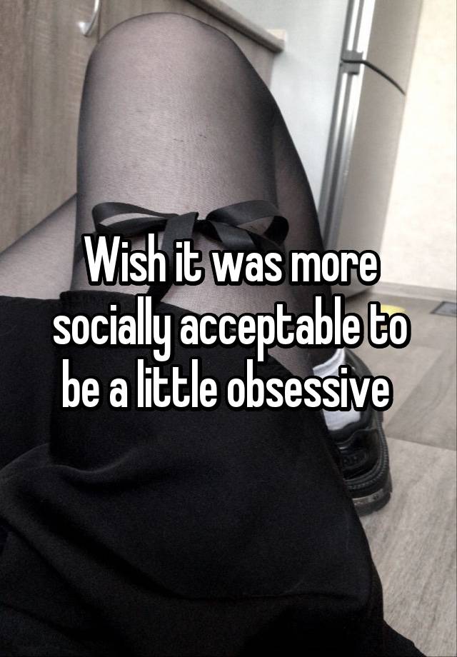 Wish it was more socially acceptable to be a little obsessive 